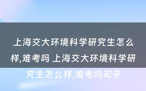 上海交大环境科学研究生怎么样,难考吗 上海交大环境科学研究生怎么样,难考吗知乎