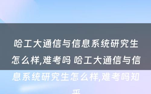 哈工大通信与信息系统研究生怎么样,难考吗 哈工大通信与信息系统研究生怎么样,难考吗知乎