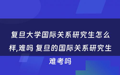 复旦大学国际关系研究生怎么样,难吗 复旦的国际关系研究生难考吗