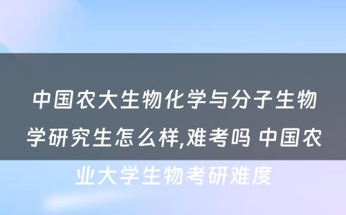 中国农大生物化学与分子生物学研究生怎么样,难考吗 中国农业大学生物考研难度