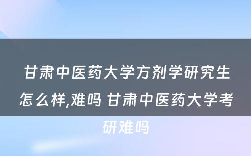 甘肃中医药大学方剂学研究生怎么样,难吗 甘肃中医药大学考研难吗