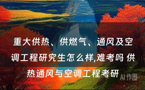 重大供热、供燃气、通风及空调工程研究生怎么样,难考吗 供热通风与空调工程考研