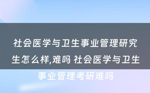 社会医学与卫生事业管理研究生怎么样,难吗 社会医学与卫生事业管理考研难吗