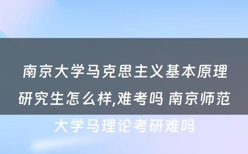 南京大学马克思主义基本原理研究生怎么样,难考吗 南京师范大学马理论考研难吗