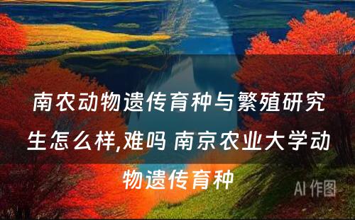 南农动物遗传育种与繁殖研究生怎么样,难吗 南京农业大学动物遗传育种