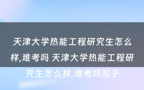 天津大学热能工程研究生怎么样,难考吗 天津大学热能工程研究生怎么样,难考吗知乎