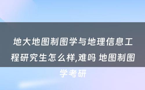 地大地图制图学与地理信息工程研究生怎么样,难吗 地图制图学考研