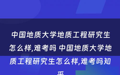 中国地质大学地质工程研究生怎么样,难考吗 中国地质大学地质工程研究生怎么样,难考吗知乎