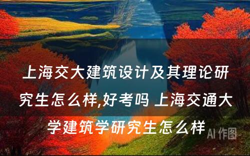 上海交大建筑设计及其理论研究生怎么样,好考吗 上海交通大学建筑学研究生怎么样