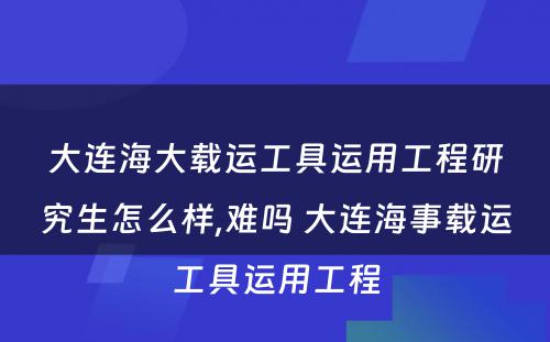 大连海大载运工具运用工程研究生怎么样,难吗 大连海事载运工具运用工程