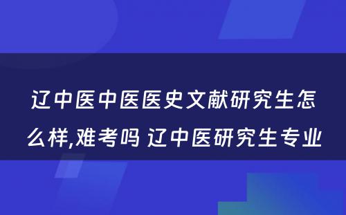 辽中医中医医史文献研究生怎么样,难考吗 辽中医研究生专业