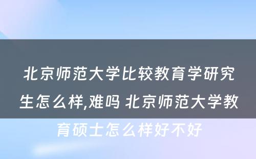 北京师范大学比较教育学研究生怎么样,难吗 北京师范大学教育硕士怎么样好不好