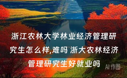 浙江农林大学林业经济管理研究生怎么样,难吗 浙大农林经济管理研究生好就业吗