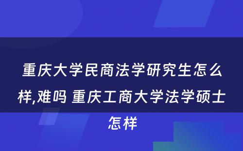 重庆大学民商法学研究生怎么样,难吗 重庆工商大学法学硕士怎样