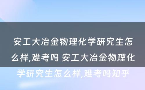 安工大冶金物理化学研究生怎么样,难考吗 安工大冶金物理化学研究生怎么样,难考吗知乎