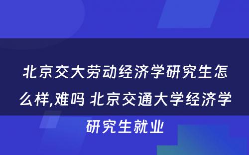 北京交大劳动经济学研究生怎么样,难吗 北京交通大学经济学研究生就业