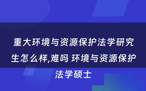 重大环境与资源保护法学研究生怎么样,难吗 环境与资源保护法学硕士