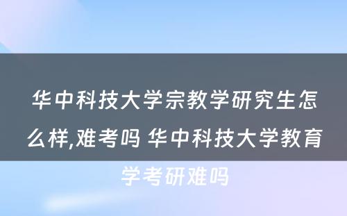 华中科技大学宗教学研究生怎么样,难考吗 华中科技大学教育学考研难吗