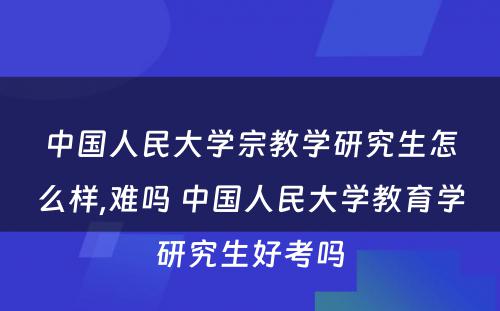 中国人民大学宗教学研究生怎么样,难吗 中国人民大学教育学研究生好考吗