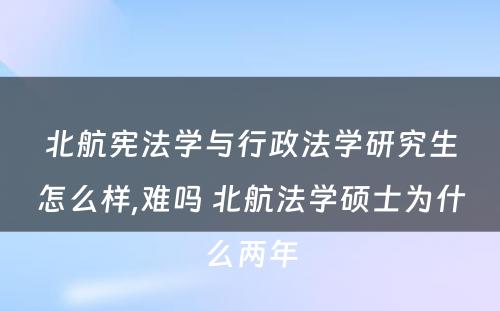 北航宪法学与行政法学研究生怎么样,难吗 北航法学硕士为什么两年