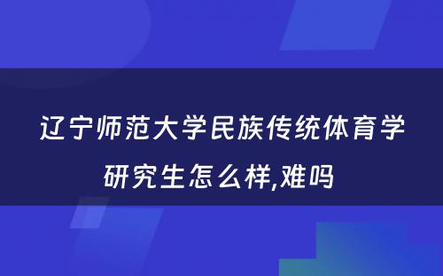 辽宁师范大学民族传统体育学研究生怎么样,难吗 