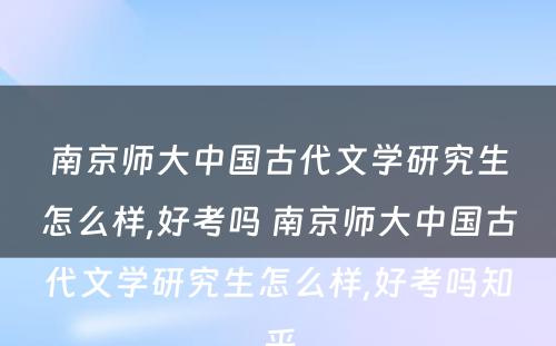 南京师大中国古代文学研究生怎么样,好考吗 南京师大中国古代文学研究生怎么样,好考吗知乎