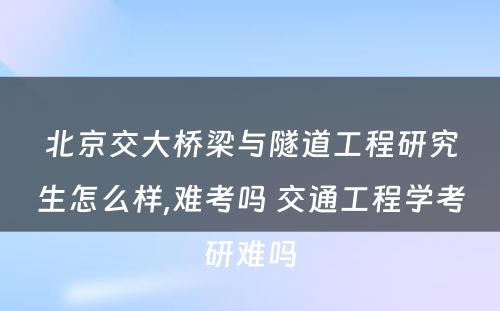 北京交大桥梁与隧道工程研究生怎么样,难考吗 交通工程学考研难吗