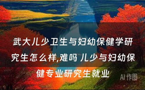 武大儿少卫生与妇幼保健学研究生怎么样,难吗 儿少与妇幼保健专业研究生就业