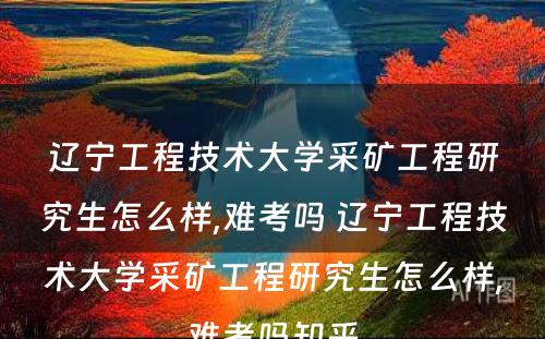 辽宁工程技术大学采矿工程研究生怎么样,难考吗 辽宁工程技术大学采矿工程研究生怎么样,难考吗知乎