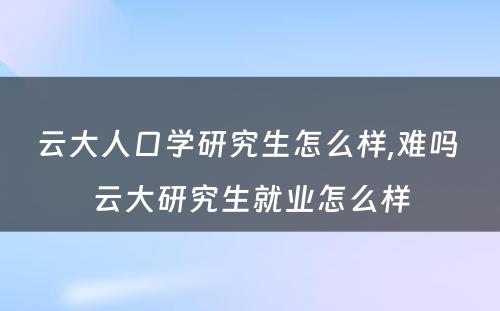 云大人口学研究生怎么样,难吗 云大研究生就业怎么样