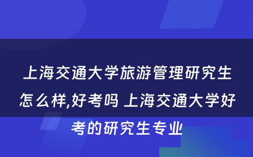 上海交通大学旅游管理研究生怎么样,好考吗 上海交通大学好考的研究生专业