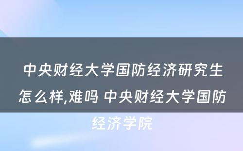 中央财经大学国防经济研究生怎么样,难吗 中央财经大学国防经济学院