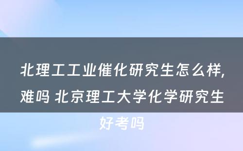 北理工工业催化研究生怎么样,难吗 北京理工大学化学研究生好考吗