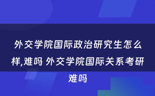 外交学院国际政治研究生怎么样,难吗 外交学院国际关系考研难吗