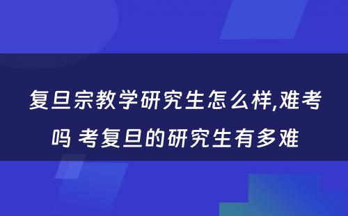 复旦宗教学研究生怎么样,难考吗 考复旦的研究生有多难