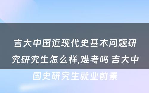 吉大中国近现代史基本问题研究研究生怎么样,难考吗 吉大中国史研究生就业前景