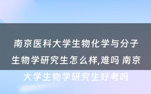 南京医科大学生物化学与分子生物学研究生怎么样,难吗 南京大学生物学研究生好考吗