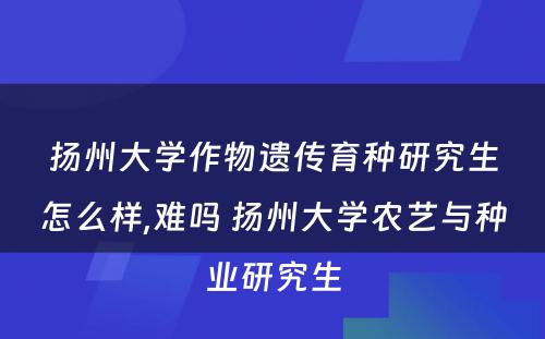 扬州大学作物遗传育种研究生怎么样,难吗 扬州大学农艺与种业研究生