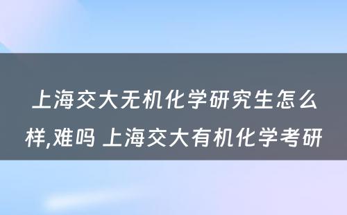 上海交大无机化学研究生怎么样,难吗 上海交大有机化学考研