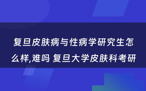 复旦皮肤病与性病学研究生怎么样,难吗 复旦大学皮肤科考研