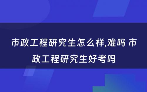 市政工程研究生怎么样,难吗 市政工程研究生好考吗