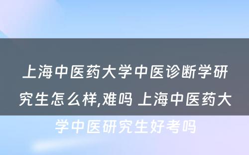 上海中医药大学中医诊断学研究生怎么样,难吗 上海中医药大学中医研究生好考吗