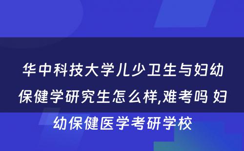 华中科技大学儿少卫生与妇幼保健学研究生怎么样,难考吗 妇幼保健医学考研学校