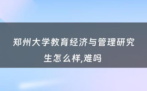 郑州大学教育经济与管理研究生怎么样,难吗 