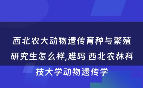 西北农大动物遗传育种与繁殖研究生怎么样,难吗 西北农林科技大学动物遗传学