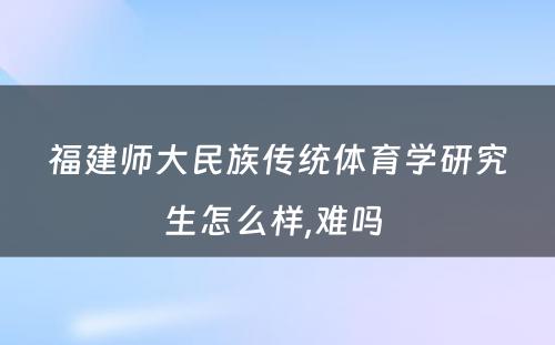 福建师大民族传统体育学研究生怎么样,难吗 