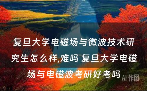 复旦大学电磁场与微波技术研究生怎么样,难吗 复旦大学电磁场与电磁波考研好考吗