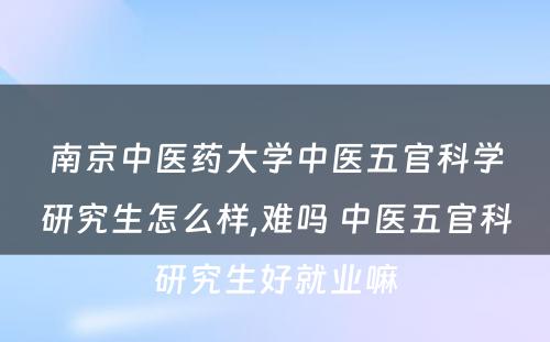 南京中医药大学中医五官科学研究生怎么样,难吗 中医五官科研究生好就业嘛