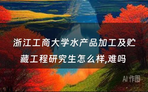 浙江工商大学水产品加工及贮藏工程研究生怎么样,难吗 