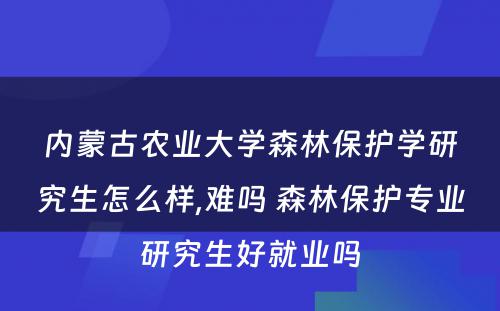 内蒙古农业大学森林保护学研究生怎么样,难吗 森林保护专业研究生好就业吗